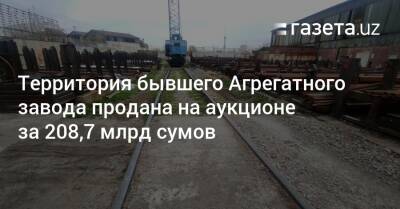 Шавкат Мирзиеев - Территория бывшего Агрегатного завода продана на аукционе за 208,7 млрд сумов - gazeta.uz - Узбекистан - Ташкент - район Чиланзарский, Ташкент