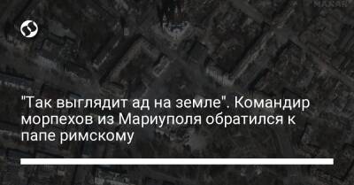 "Так выглядит ад на земле". Командир морпехов из Мариуполя обратился к папе римскому - liga.net - Украина - Мариуполь