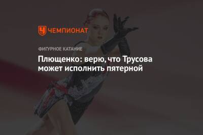 Анна Щербакова - Александра Трусова - Евгений Плющенко - Плющенко: верю, что Трусова может исполнить пятерной - championat.com - Пекин