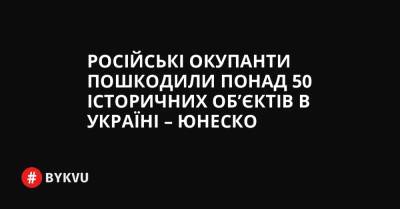 Російські окупанти пошкодили понад 50 історичних об’єктів в Україні – ЮНЕСКО - bykvu.com - Україна - Росія