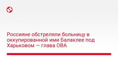Олег Синегубов - Россияне обстреляли больницу в оккупированной ими Балаклее под Харьковом — глава ОВА - liga.net - Украина - Харьков