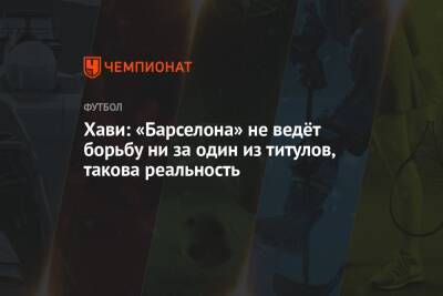 Хави: «Барселона» не ведёт борьбу ни за один из титулов, такова реальность - championat.com - Испания