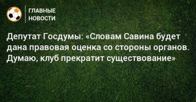 Депутат Госдумы: «Словам Савина будет дана правовая оценка со стороны органов. Думаю, клуб прекратит существование» - bombardir.ru - Россия - Московская обл. - Красногорск