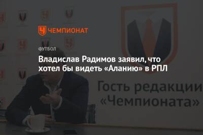 Владислав Радимов - Микеле Антонов - Владислав Радимов заявил, что хотел бы видеть «Аланию» в РПЛ - championat.com - респ. Алания