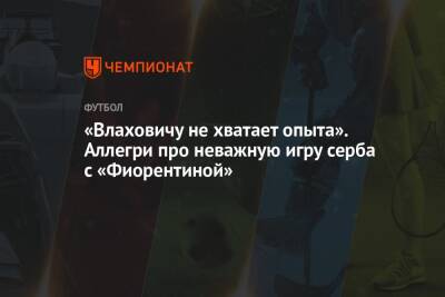 «Влаховичу не хватает опыта». Аллегри про неважную игру серба с «Фиорентиной» - championat.com - Италия