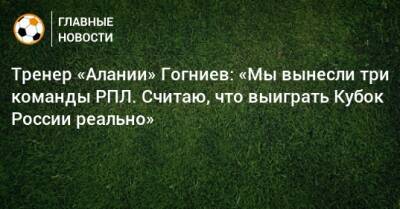 Тренер «Алании» Гогниев: «Мы вынесли три команды РПЛ. Считаю, что выиграть Кубок России реально» - bombardir.ru - Россия - респ. Алания