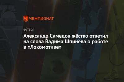 Александр Самедов - Вадим Шпинев - Микеле Антонов - Александр Самедов жёстко ответил на слова Вадима Шпинёва о работе в «Локомотиве» - championat.com - Москва - Россия - Самара