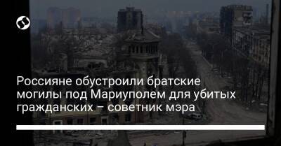 Россияне обустроили братские могилы под Мариуполем для убитых гражданских – советник мэра - liga.net - Украина - Мариуполь