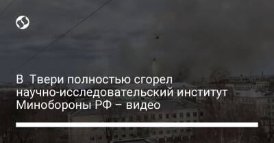 В Твери полностью сгорел научно-исследовательский институт Минобороны РФ – видео - liga.net - Россия - Украина - Тверь