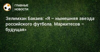 Зелимхан Бакаев - Зелимхан Бакаев: «Я – нынешняя звезда российского футбола. Маркитесов – будущая» - bombardir.ru