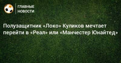 Даниил Куликов - Полузащитник «Локо» Куликов мечтает перейти в «Реал» или «Манчестер Юнайтед» - bombardir.ru - Англия - Испания