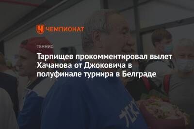 Джокович Новак - Шамиль Тарпищев - Карен Хачанов - Андрей Рублев - Микеле Антонов - Тарпищев прокомментировал вылет Хачанова от Джоковича в полуфинале турнира в Белграде - championat.com - Россия - Сербия - Белград