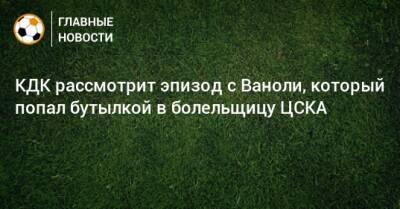 Артур Григорьянц - Паоло Ваноль - КДК рассмотрит эпизод с Ваноли, который попал бутылкой в болельщицу ЦСКА - bombardir.ru - Россия