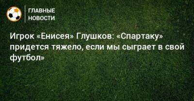 Игрок «Енисея» Глушков: «Спартаку» придется тяжело, если мы сыграет в свой футбол» - bombardir.ru - Москва - Россия - Красноярск - респ. Алания