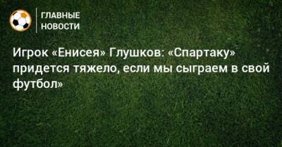 Игрок «Енисея» Глушков: «Спартаку» придется тяжело, если мы сыграем в свой футбол» - bombardir.ru - Москва - Россия - Красноярск - респ. Алания