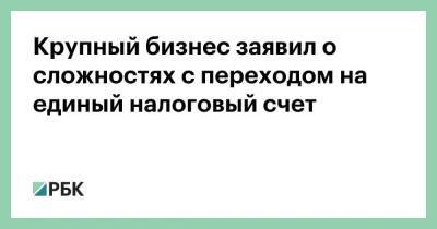 Крупный бизнес заявил о сложностях с переходом на единый налоговый счет - smartmoney.one - Россия