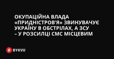 Окупаційна влада «Придністров’я» звинувачує Україну в обстрілах, а ЗСУ – у розсианні СМС місцевим - bykvu.com - Украина - Росія - Придністровя
