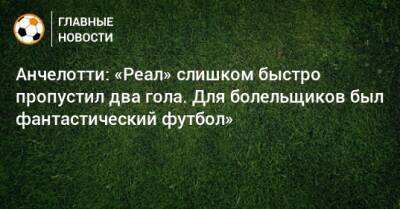 Карло Анчелотти - Анчелотти: «Реал» слишком быстро пропустил два гола. Для болельщиков был фантастический футбол» - bombardir.ru