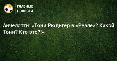 Фабрицио Романо - Карло Анчелотти - Антонио Рюдигер - Анчелотти: «Тони Рюдигер в «Реале»? Какой Тони? Кто это?!» - bombardir.ru