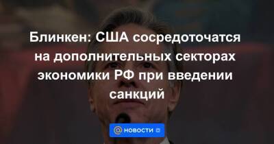 Энтони Блинкен - Блинкен: США сосредоточатся на дополнительных секторах экономики РФ при введении санкций - smartmoney.one - Москва - Россия - США - Вашингтон - Москва