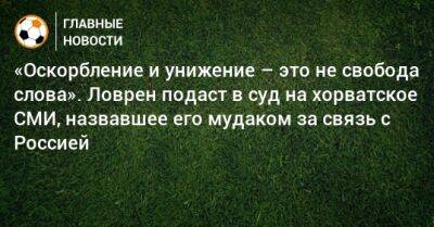 «Оскорбление и унижение – это не свобода слова». Ловрен подаст в суд на хорватское СМИ, назвавшее его мудаком за связь с Россией - bombardir.ru - Россия