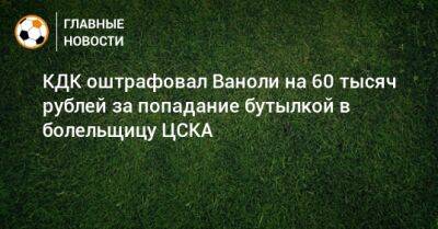 Артур Григорьянц - Паоло Ваноль - КДК оштрафовал Ваноли на 60 тысяч рублей за попадание бутылкой в болельщицу ЦСКА - bombardir.ru