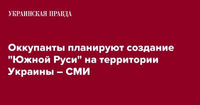 Оккупанты планируют создание "Южной Руси" на территории Украины – СМИ - pravda.com.ua - Украина - Русь