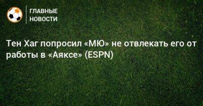 Эрик Тен - Хаг Тен - Тен Хаг попросил «МЮ» не отвлекать его от работы в «Аяксе» (ESPN) - bombardir.ru