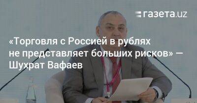 «Торговля с Россией в рублях не представляет больших рисков» — Шухрат Вафаев - gazeta.uz - Россия - Узбекистан - Ташкент