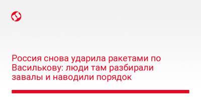 Россия снова ударила ракетами по Василькову: люди там разбирали завалы и наводили порядок - liga.net - Россия - Украина