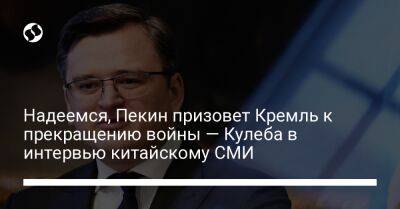 Дмитрий Кулеба - Надеемся, Пекин призовет Кремль к прекращению войны — Кулеба в интервью китайскому СМИ - liga.net - Россия - Китай - Украина