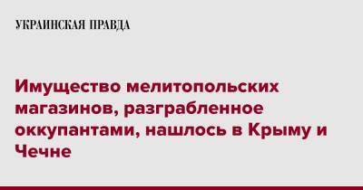 Иван Федоров - Имущество мелитопольских магазинов, разграбленное оккупантами, нашлось в Крыму и Чечне - pravda.com.ua - Крым - респ. Чечня - Мелитополь