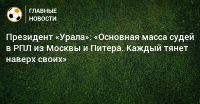 Григорий Иванов - Президент «Урала»: «Основная масса судей в РПЛ из Москвы и Питера. Каждый тянет наверх своих» - bombardir.ru - Москва - Московская обл.