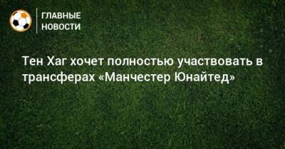 Тен Хаг - Тен Хаг хочет полностью участвовать в трансферах «Манчестер Юнайтед» - bombardir.ru