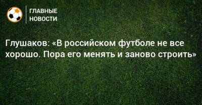 Денис Глушаков - Глушаков: «В российском футболе не все хорошо. Пора его менять и заново строить» - bombardir.ru - Россия