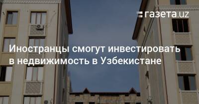 Иностранцы смогут инвестировать в недвижимость в Узбекистане - gazeta.uz - США - Узбекистан - Ташкент - Ташкентская обл.