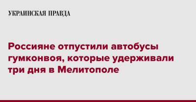 Иван Федоров - Россияне отпустили автобусы гумконвоя, которые удерживали три дня в Мелитополе - pravda.com.ua - Запорожье - Мелитополь