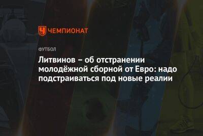 Руслан Литвинов - Микеле Антонов - Литвинов – об отстранении молодёжной сборной от Евро: надо подстраиваться под новые реалии - championat.com - Россия