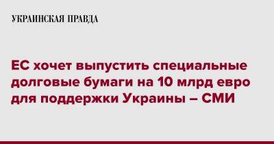 ЕС хочет выпустить специальные долговые бумаги на 10 млрд евро для поддержки Украины – СМИ - pravda.com.ua - Украина