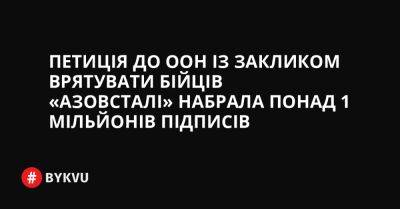 Петиція до ООН із закликом врятувати бійців «Азовсталі» набрала понад 1 мільйонів підписів - bykvu.com - Украина - Росія - місто Маріуполь