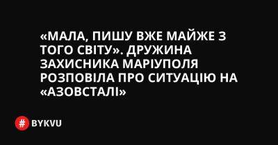 «Мала, пишу вже майже з того світу». Дружина захисника Маріуполя розповіла про ситуацію на «Азовсталі» - bykvu.com - Украина - місто Київ - місто Маріуполь