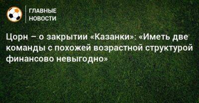 Цорн – о закрытии «Казанки»: «Иметь две команды с похожей возрастной структурой финансово невыгодно» - bombardir.ru