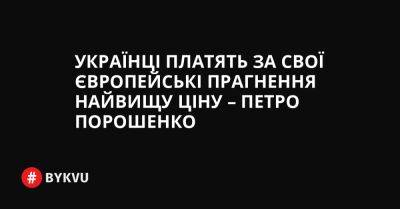 Українці платять за свої європейські прагнення найвищу ціну – Петро Порошенко - bykvu.com - Украина