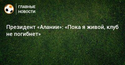 Президент «Алании»: «Пока я живой, клуб не погибнет» - bombardir.ru - Россия - респ. Алания