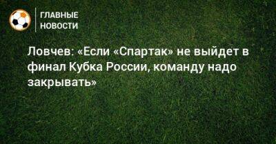 Евгений Ловчев - Ловчев: «Если «Спартак» не выйдет в финал Кубка России, команду надо закрывать» - bombardir.ru - Россия - респ. Алания