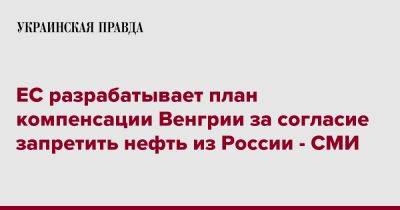 Виктор Орбан - ЕС разрабатывает план компенсации Венгрии за согласие запретить нефть из России - СМИ - pravda.com.ua - Россия - Венгрия