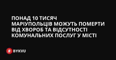 Понад 10 тисяч маріупольців можуть померти від хвороб та відсутності комунальних послуг у місті - bykvu.com - Украина - місто Маріуполь - Twitter