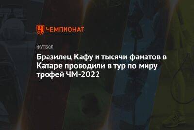 Бразилец Кафу и тысячи фанатов в Катаре проводили в тур по миру трофей ЧМ-2022 - championat.com - Бразилия - Эквадор - Аргентина - Катар