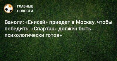 Паоло Ваноль - Ваноли: «Енисей» приедет в Москву, чтобы победить. «Спартак» должен быть психологически готов» - bombardir.ru - Москва - Россия