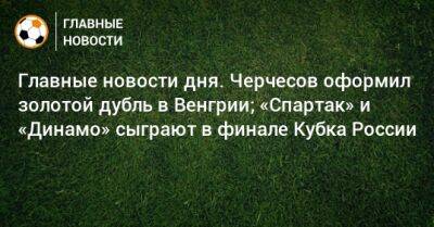 Иван Карпов - Главные новости дня. Черчесов оформил золотой дубль в Венгрии; «Спартак» и «Динамо» сыграют в финале Кубка России - bombardir.ru - Москва - Россия - Турция - Венгрия